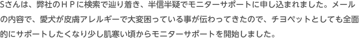 Sさんは、弊社のＨＰに検索で辿り着き、半信半疑でモニターサポートに申し込まれました。メールの内容で、愛犬が皮膚アレルギーで大変困っている事が伝わってきたので、チヨペットとしても全面的にサポートしたくなり少し肌寒い頃からモニターサポートを開始しました。