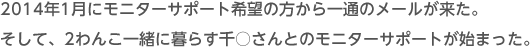 2014年1月にモニターサポート希望の方から一通のメールが来た。そして、2わんこ一緒に暮らす千○さんとのモニターサポートが始まった。