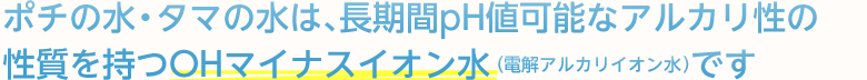 ポチの水・タマの水は、長期間pH値可能なアルカリ性の性質を持つOHマイナスイオン水（電解アルカリイオン水）です