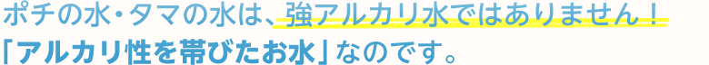 ポチの水・タマの水は、強アルカリ水ではありません！「アルカリ性を帯びたお水」なのです。