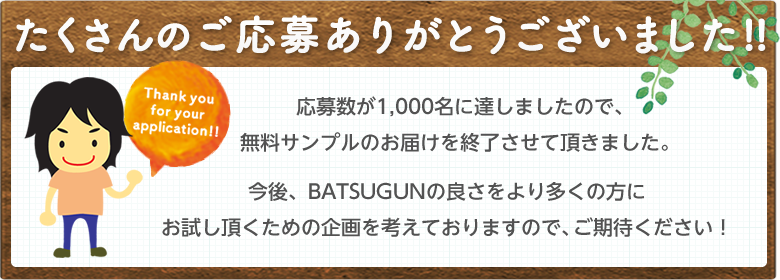 たくさんのご応募ありがとうございました!!応募数が1,000名に達しましたので、今後、BATSUGUNの良さをより多くの方にお試し頂くための企画を考えておりますので、ご期待ください！無料サンプルのお届けを終了させて頂きました。